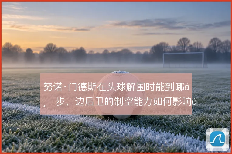 努诺·门德斯在头球解围时能到哪一步，边后卫的制空能力如何影响防线高度