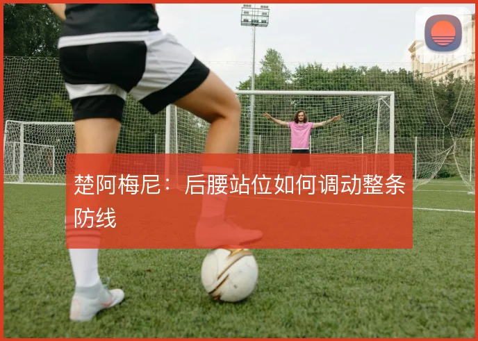 楚阿梅尼：后腰站位如何调动整条防线
