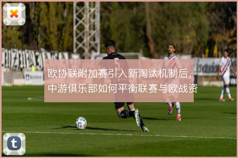 欧协联附加赛引入新淘汰机制后，中游俱乐部如何平衡联赛与欧战资源分配