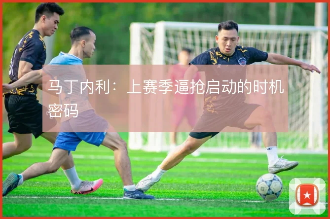 马丁内利：上赛季逼抢启动的时机密码
