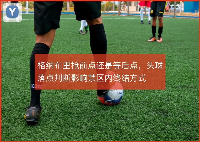 格纳布里抢前点还是等后点，头球落点判断影响禁区内终结方式