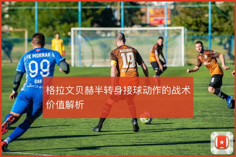 格拉文贝赫半转身接球动作的战术价值解析