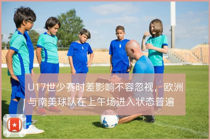 U17世少赛时差影响不容忽视,欧洲与南美球队在上午场进入状态普遍偏慢