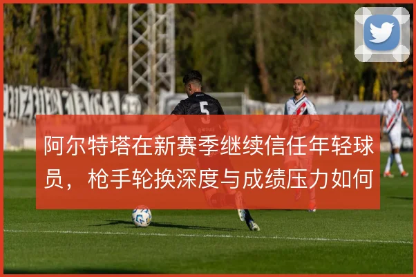 阿尔特塔在新赛季继续信任年轻球员，枪手轮换深度与成绩压力如何平衡