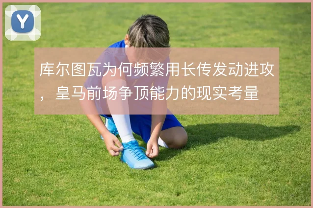 库尔图瓦为何频繁用长传发动进攻，皇马前场争顶能力的现实考量