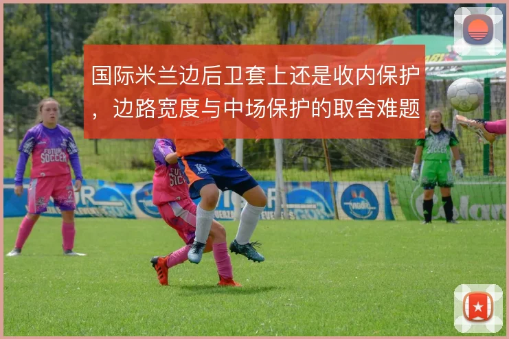 国际米兰边后卫套上还是收内保护，边路宽度与中场保护的取舍难题