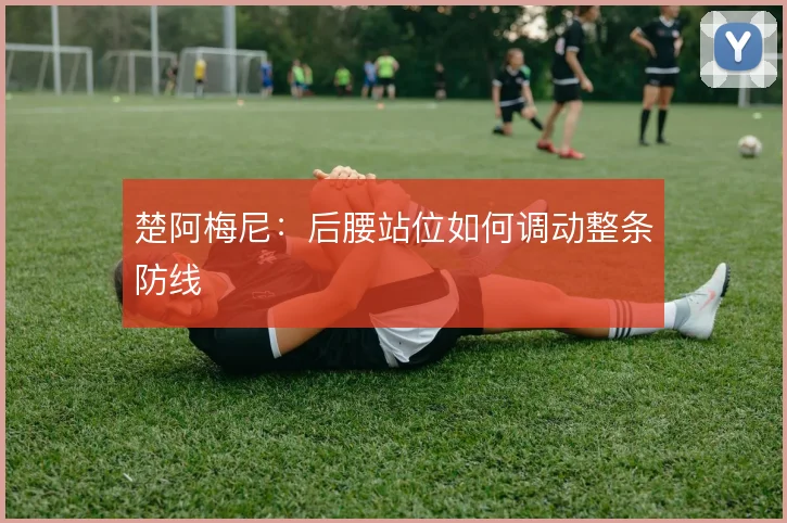 楚阿梅尼：后腰站位如何调动整条防线