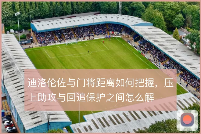 迪洛伦佐与门将距离如何把握，压上助攻与回追保护之间怎么解