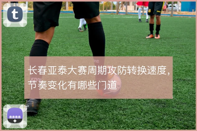 长春亚泰大赛周期攻防转换速度，节奏变化有哪些门道