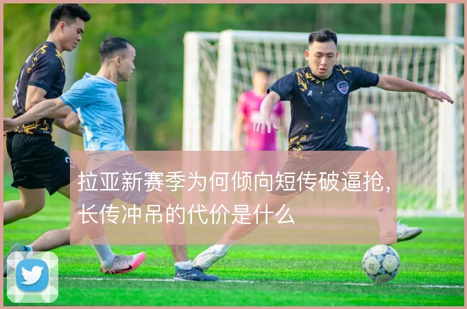 拉亚新赛季为何倾向短传破逼抢，长传冲吊的代价是什么