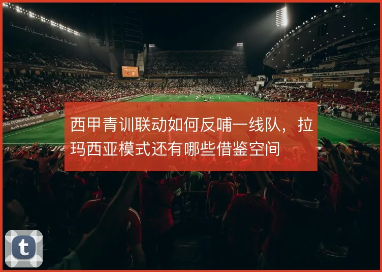 西甲青训联动如何反哺一线队，拉玛西亚模式还有哪些借鉴空间