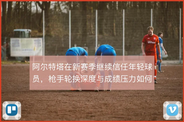 阿尔特塔在新赛季继续信任年轻球员，枪手轮换深度与成绩压力如何平衡