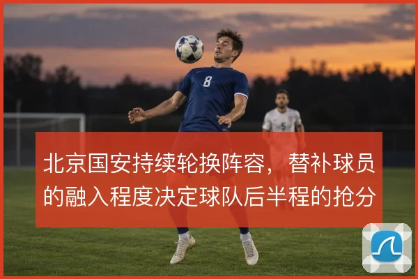 北京国安持续轮换阵容，替补球员的融入程度决定球队后半程的抢分效率