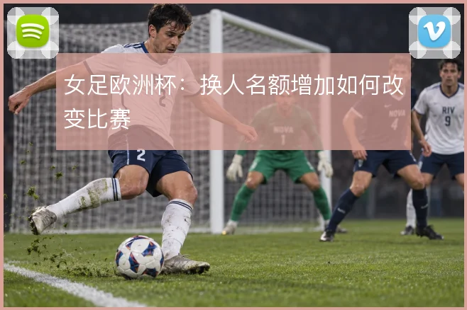 女足欧洲杯:换人名额增加如何改变比赛