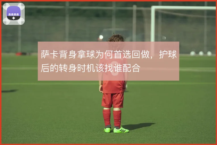 萨卡背身拿球为何首选回做,护球后的转身时机该找谁配合