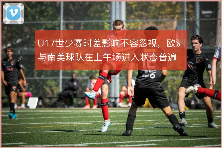 U17世少赛时差影响不容忽视,欧洲与南美球队在上午场进入状态普遍偏慢
