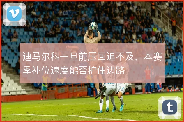 迪马尔科一旦前压回追不及,本赛季补位速度能否护住边路