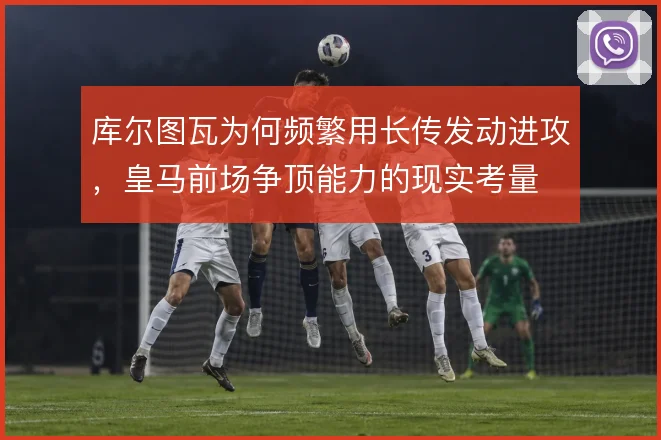 库尔图瓦为何频繁用长传发动进攻，皇马前场争顶能力的现实考量