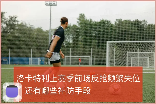 洛卡特利上赛季前场反抢频繁失位，还有哪些补防手段