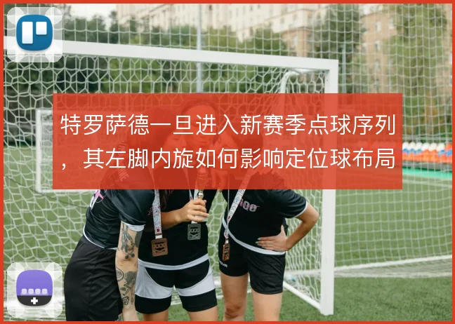 特罗萨德一旦进入新赛季点球序列,其左脚内旋如何影响定位球布局